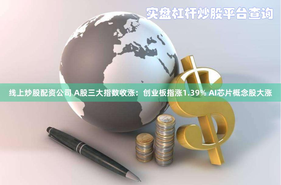 线上炒股配资公司 A股三大指数收涨：创业板指涨1.39% AI芯片概念股大涨