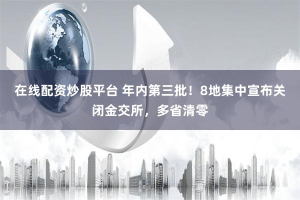 在线配资炒股平台 年内第三批！8地集中宣布关闭金交所，多省清零