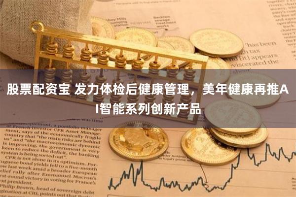 股票配资宝 发力体检后健康管理，美年健康再推AI智能系列创新产品