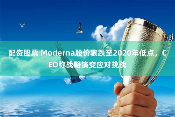 配资股票 Moderna股价骤跌至2020年低点，CEO称战略演变应对挑战