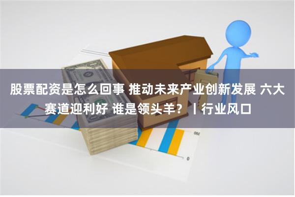 股票配资是怎么回事 推动未来产业创新发展 六大赛道迎利好 谁是领头羊？丨行业风口