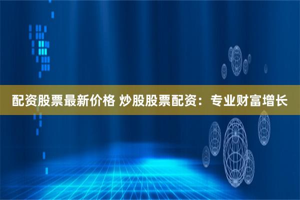 配资股票最新价格 炒股股票配资：专业财富增长