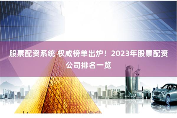 股票配资系统 权威榜单出炉！2023年股票配资公司排名一览