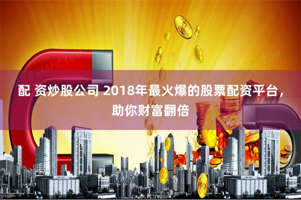 配 资炒股公司 2018年最火爆的股票配资平台，助你财富翻倍