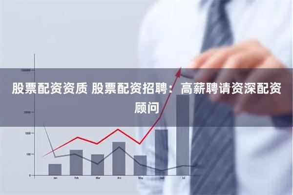 股票配资资质 股票配资招聘：高薪聘请资深配资顾问