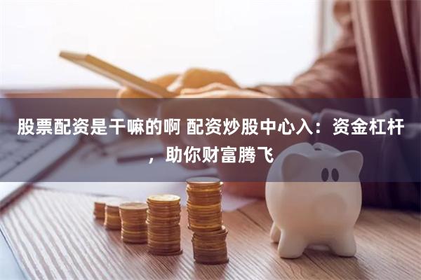 股票配资是干嘛的啊 配资炒股中心入：资金杠杆，助你财富腾飞