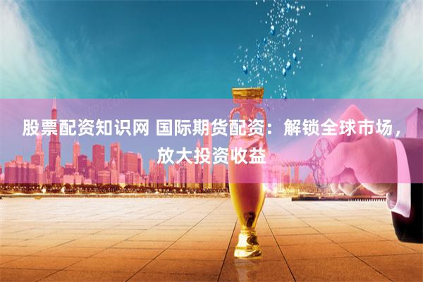 股票配资知识网 国际期货配资：解锁全球市场，放大投资收益