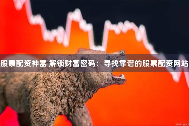 股票配资神器 解锁财富密码：寻找靠谱的股票配资网站