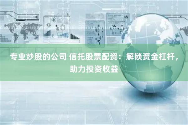 专业炒股的公司 信托股票配资：解锁资金杠杆，助力投资收益