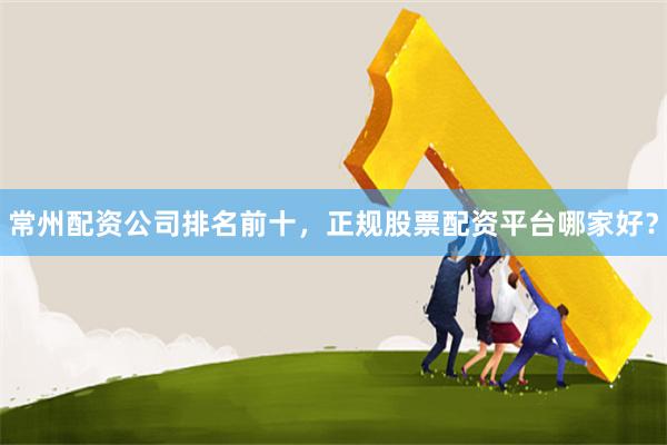常州配资公司排名前十，正规股票配资平台哪家好？